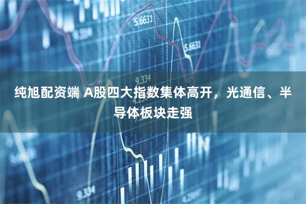 纯旭配资端 A股四大指数集体高开，光通信、半导体板块走强