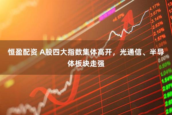 恒盈配资 A股四大指数集体高开，光通信、半导体板块走强