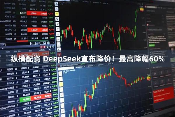 纵横配资 DeepSeek宣布降价！最高降幅60%