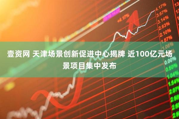 壹资网 天津场景创新促进中心揭牌 近100亿元场景项目集中发布