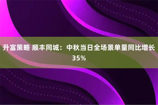 升富策略 顺丰同城：中秋当日全场景单量同比增长35%