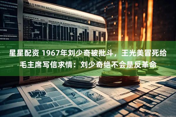 星星配资 1967年刘少奇被批斗，王光美冒死给毛主席写信求情：刘少奇绝不会是反革命