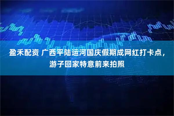 盈禾配资 广西平陆运河国庆假期成网红打卡点，游子回家特意前来拍照