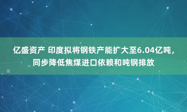 亿盛资产 印度拟将钢铁产能扩大至6.04亿吨,同步降低焦煤进口依赖和吨钢排放