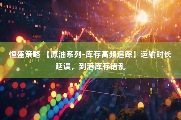 恒盛策略 【原油系列-库存高频追踪】运输时长延误，到港库存错乱