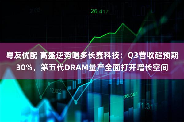 粤友优配 高盛逆势唱多长鑫科技：Q3营收超预期30%，第五代DRAM量产全面打开增长空间