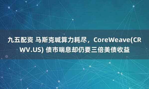九五配资 马斯克喊算力耗尽，CoreWeave(CRWV.US) 债市喘息却仍要三倍美债收益