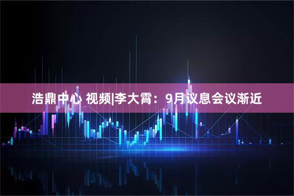 浩鼎中心 视频|李大霄：9月议息会议渐近