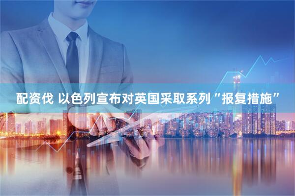 配资伐 以色列宣布对英国采取系列“报复措施”