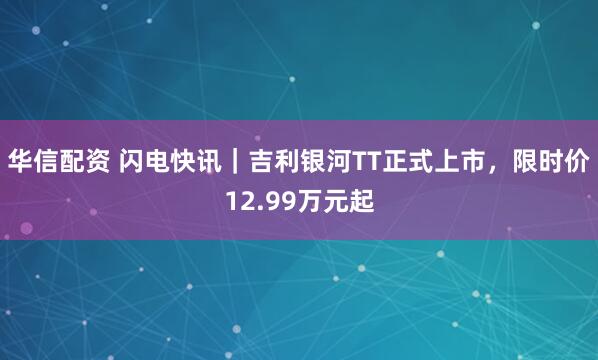 华信配资 闪电快讯|吉利银河TT正式上市,限时价12.99万元起