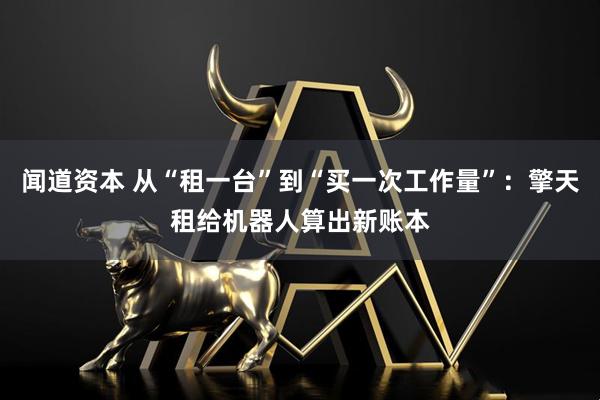 闻道资本 从“租一台”到“买一次工作量”:擎天租给机器人算出新账本