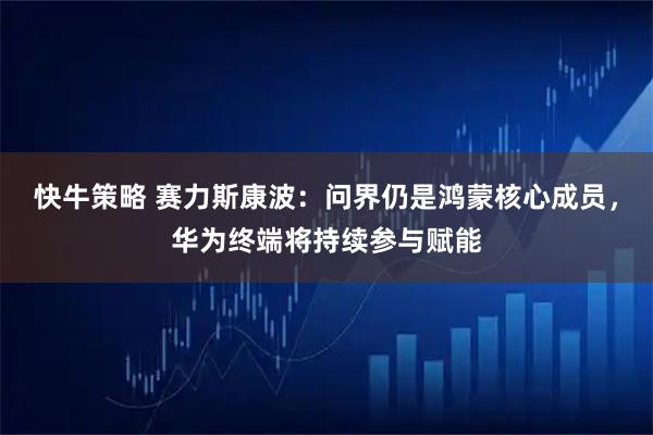 快牛策略 赛力斯康波：问界仍是鸿蒙核心成员，华为终端将持续参与赋能