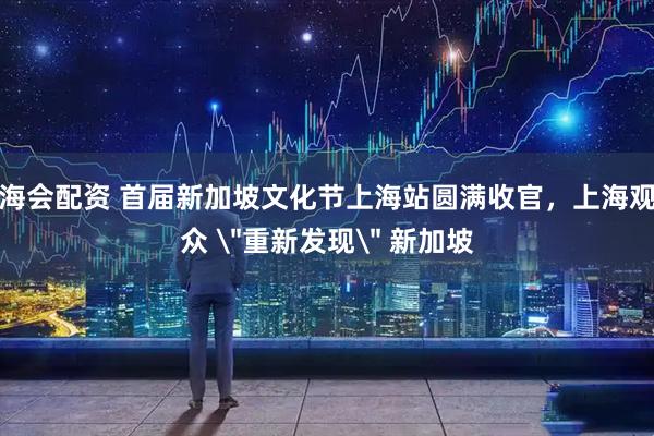 海会配资 首届新加坡文化节上海站圆满收官，上海观众 