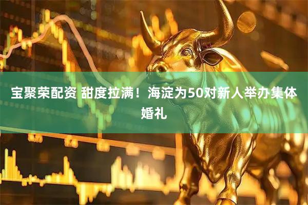 宝聚荣配资 甜度拉满！海淀为50对新人举办集体婚礼